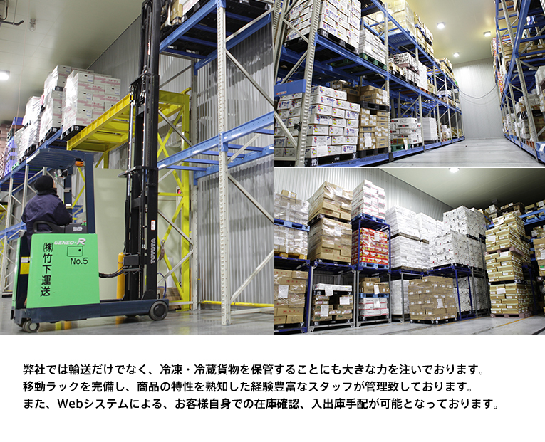 弊社では輸送だけでなく、冷凍・冷蔵貨物を保管することにも大きな力を注いでおります。移動ラックを完備し、商品の特性を熟知した経験豊富なスタッフが管理致しております。また、Webシステムによる、お客様自身での在庫管理、入出庫手配が可能となっております。